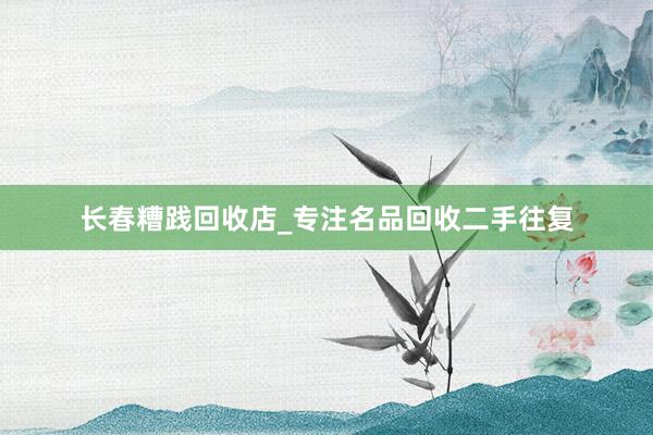 长春糟践回收店_专注名品回收二手往复