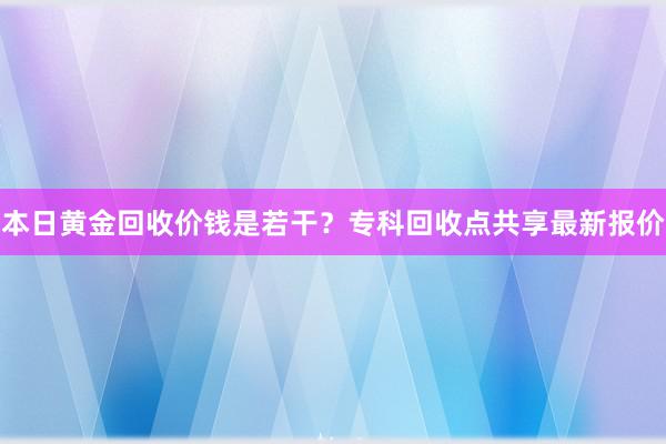 本日黄金回收价钱是若干？专科回收点共享最新报价