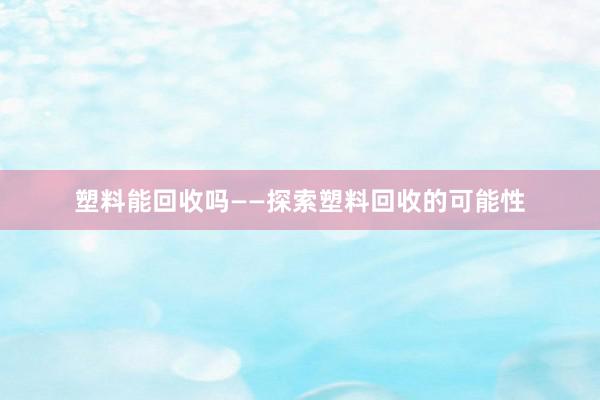 塑料能回收吗——探索塑料回收的可能性